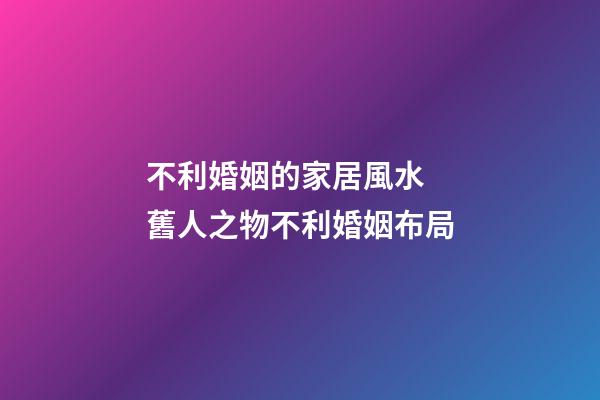 不利婚姻的家居風水  舊人之物不利婚姻布局